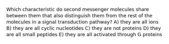 Which characteristic do second messenger molecules share between them that also distinguish them from the rest of the molecules in a signal transduction pathway? A) they are all ions B) they are all cyclic nucleotides C) they are not proteins D) they are all small peptides E) they are all activated through G proteins