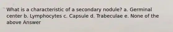 What is a characteristic of a secondary nodule? a. Germinal center b. Lymphocytes c. Capsule d. Trabeculae e. None of the above Answer