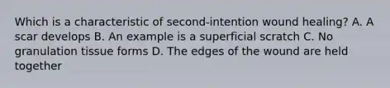 Which is a characteristic of second-intention wound healing? A. A scar develops B. An example is a superficial scratch C. No granulation tissue forms D. The edges of the wound are held together