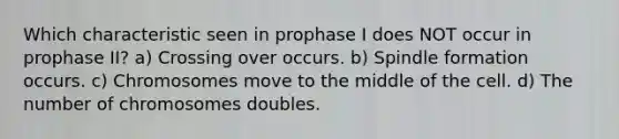 Which characteristic seen in prophase I does NOT occur in prophase II? a) Crossing over occurs. b) Spindle formation occurs. c) Chromosomes move to the middle of the cell. d) The number of chromosomes doubles.