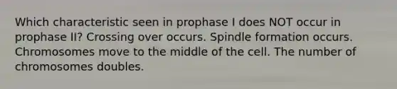 Which characteristic seen in prophase I does NOT occur in prophase II? Crossing over occurs. Spindle formation occurs. Chromosomes move to the middle of the cell. The number of chromosomes doubles.