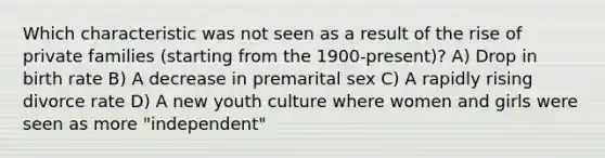 Which characteristic was not seen as a result of the rise of private families (starting from the 1900-present)? A) Drop in birth rate B) A decrease in premarital sex C) A rapidly rising divorce rate D) A new youth culture where women and girls were seen as more "independent"