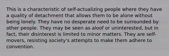 This is a characteristic of self-actualizing people where they have a quality of detachment that allows them to be alone without being lonely. They have no desperate need to be surrounded by other people. They may be seen as aloof or uninterested, but in fact, their disinterest is limited to minor matters. They are self-movers, resisting society's attempts to make them adhere to convention.