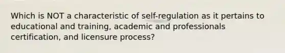 Which is NOT a characteristic of self-regulation as it pertains to educational and training, academic and professionals certification, and licensure process?