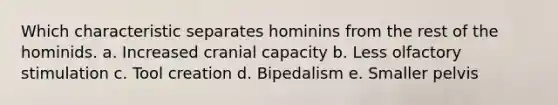 Which characteristic separates hominins from the rest of the hominids. a. Increased cranial capacity b. Less olfactory stimulation c. Tool creation d. Bipedalism e. Smaller pelvis