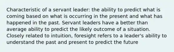 Characteristic of a servant leader: the ability to predict what is coming based on what is occurring in the present and what has happened in the past. Servant leaders have a better than average ability to predict the likely outcome of a situation. Closely related to intuition, foresight refers to a leader's ability to understand the past and present to predict the future