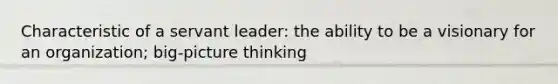 Characteristic of a servant leader: the ability to be a visionary for an organization; big-picture thinking