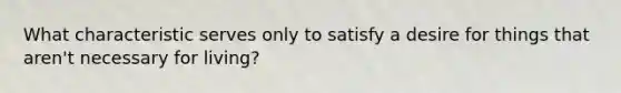 What characteristic serves only to satisfy a desire for things that aren't necessary for living?