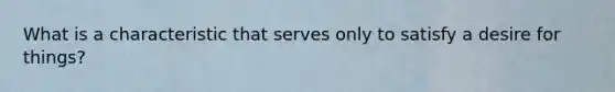 What is a characteristic that serves only to satisfy a desire for things?