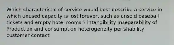 Which characteristic of service would best describe a service in which unused capacity is lost forever, such as unsold baseball tickets and empty hotel rooms ? intangibility Inseparability of Production and consumption heterogeneity perishability customer contact