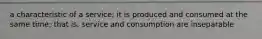 a characteristic of a service; it is produced and consumed at the same time; that is, service and consumption are inseparable
