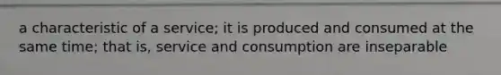 a characteristic of a service; it is produced and consumed at the same time; that is, service and consumption are inseparable