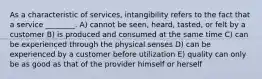 As a characteristic of services, intangibility refers to the fact that a service ________. A) cannot be seen, heard, tasted, or felt by a customer B) is produced and consumed at the same time C) can be experienced through the physical senses D) can be experienced by a customer before utilization E) quality can only be as good as that of the provider himself or herself