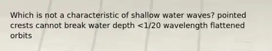 Which is not a characteristic of shallow water waves? pointed crests cannot break water depth <1/20 wavelength flattened orbits