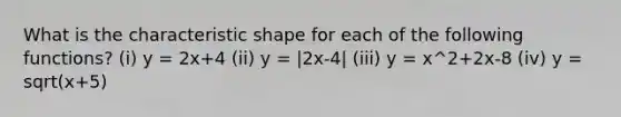 What is the characteristic shape for each of the following functions? (i) y = 2x+4 (ii) y = |2x-4| (iii) y = x^2+2x-8 (iv) y = sqrt(x+5)