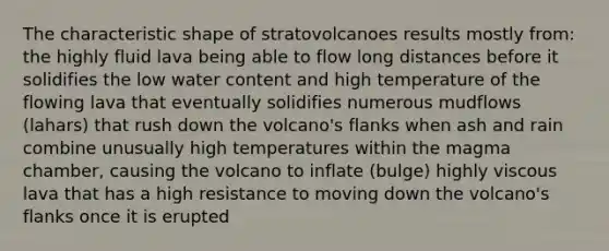 The characteristic shape of stratovolcanoes results mostly from: the highly fluid lava being able to flow long distances before it solidifies the low water content and high temperature of the flowing lava that eventually solidifies numerous mudflows (lahars) that rush down the volcano's flanks when ash and rain combine unusually high temperatures within the magma chamber, causing the volcano to inflate (bulge) highly viscous lava that has a high resistance to moving down the volcano's flanks once it is erupted