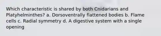 Which characteristic is shared by both Cnidarians and Platyhelminthes? a. Dorsoventrally flattened bodies b. Flame cells c. Radial symmetry d. A digestive system with a single opening