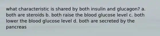 what characteristic is shared by both insulin and glucagon? a. both are steroids b. both raise <a href='https://www.questionai.com/knowledge/k7oXMfj7lk-the-blood' class='anchor-knowledge'>the blood</a> glucose level c. both lower the blood glucose level d. both are secreted by <a href='https://www.questionai.com/knowledge/kITHRba4Cd-the-pancreas' class='anchor-knowledge'>the pancreas</a>