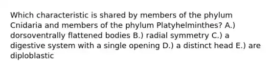 Which characteristic is shared by members of the phylum Cnidaria and members of the phylum Platyhelminthes? A.) dorsoventrally flattened bodies B.) radial symmetry C.) a digestive system with a single opening D.) a distinct head E.) are diploblastic