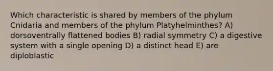 Which characteristic is shared by members of the phylum Cnidaria and members of the phylum Platyhelminthes? A) dorsoventrally flattened bodies B) radial symmetry C) a digestive system with a single opening D) a distinct head E) are diploblastic