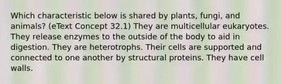 Which characteristic below is shared by plants, fungi, and animals? (eText Concept 32.1) They are multicellular eukaryotes. They release enzymes to the outside of the body to aid in digestion. They are heterotrophs. Their cells are supported and connected to one another by structural proteins. They have cell walls.