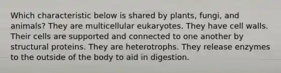 Which characteristic below is shared by plants, fungi, and animals? They are multicellular eukaryotes. They have cell walls. Their cells are supported and connected to one another by structural proteins. They are heterotrophs. They release enzymes to the outside of the body to aid in digestion.