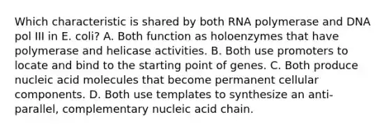 Which characteristic is shared by both RNA polymerase and DNA pol III in E. coli? A. Both function as holoenzymes that have polymerase and helicase activities. B. Both use promoters to locate and bind to the starting point of genes. C. Both produce nucleic acid molecules that become permanent cellular components. D. Both use templates to synthesize an anti-parallel, complementary nucleic acid chain.