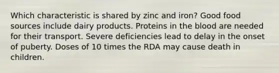 Which characteristic is shared by zinc and iron?​ ​Good food sources include dairy products. ​Proteins in the blood are needed for their transport. ​Severe deficiencies lead to delay in the onset of puberty. ​Doses of 10 times the RDA may cause death in children.