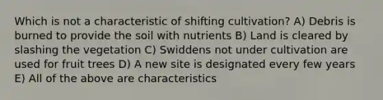 Which is not a characteristic of shifting cultivation? A) Debris is burned to provide the soil with nutrients B) Land is cleared by slashing the vegetation C) Swiddens not under cultivation are used for fruit trees D) A new site is designated every few years E) All of the above are characteristics