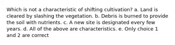 Which is not a characteristic of shifting cultivation? a. Land is cleared by slashing the vegetation. b. Debris is burned to provide the soil with nutrients. c. A new site is designated every few years. d. All of the above are characteristics. e. Only choice 1 and 2 are correct