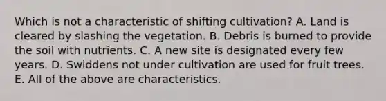 Which is not a characteristic of shifting cultivation? A. Land is cleared by slashing the vegetation. B. Debris is burned to provide the soil with nutrients. C. A new site is designated every few years. D. Swiddens not under cultivation are used for fruit trees. E. All of the above are characteristics.