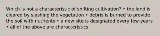 Which is not a characteristic of shifting cultivation? • the land is cleared by slashing the vegetation • debris is burned to provide the soil with nutrients • a new site is designated every few years • all of the above are characteristics