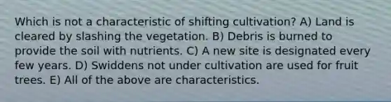 Which is not a characteristic of shifting cultivation? A) Land is cleared by slashing the vegetation. B) Debris is burned to provide the soil with nutrients. C) A new site is designated every few years. D) Swiddens not under cultivation are used for fruit trees. E) All of the above are characteristics.