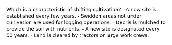 Which is a characteristic of shifting cultivation? - A new site is established every few years. - Swidden areas not under cultivation are used for logging operations. - Debris is mulched to provide the soil with nutrients. - A new site is designated every 50 years. - Land is cleared by tractors or large work crews.