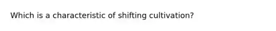 Which is a characteristic of shifting cultivation?