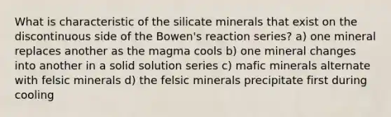 What is characteristic of the silicate minerals that exist on the discontinuous side of the Bowen's reaction series? a) one mineral replaces another as the magma cools b) one mineral changes into another in a solid solution series c) mafic minerals alternate with felsic minerals d) the felsic minerals precipitate first during cooling