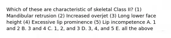 Which of these are characteristic of skeletal Class II? (1) Mandibular retrusion (2) Increased overjet (3) Long lower face height (4) Excessive lip prominence (5) Lip incompetence A. 1 and 2 B. 3 and 4 C. 1, 2, and 3 D. 3, 4, and 5 E. all the above