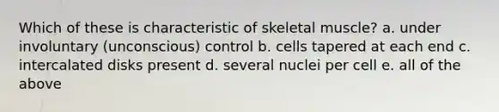 Which of these is characteristic of skeletal muscle? a. under involuntary (unconscious) control b. cells tapered at each end c. intercalated disks present d. several nuclei per cell e. all of the above