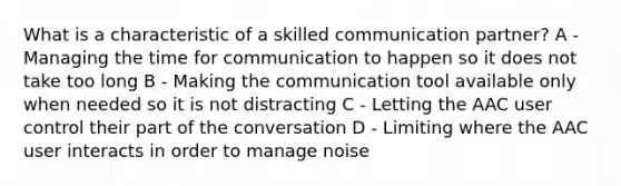 What is a characteristic of a skilled communication partner? A -Managing the time for communication to happen so it does not take too long B - Making the communication tool available only when needed so it is not distracting C - Letting the AAC user control their part of the conversation D - Limiting where the AAC user interacts in order to manage noise