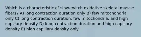 Which is a characteristic of slow-twitch oxidative skeletal muscle fibers? A) long contraction duration only B) few mitochondria only C) long contraction duration, few mitochondria, and high capillary density D) long contraction duration and high capillary density E) high capillary density only