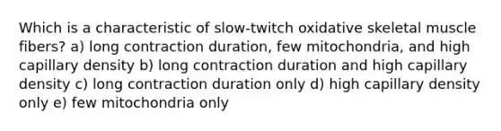 Which is a characteristic of slow-twitch oxidative skeletal muscle fibers? a) long contraction duration, few mitochondria, and high capillary density b) long contraction duration and high capillary density c) long contraction duration only d) high capillary density only e) few mitochondria only