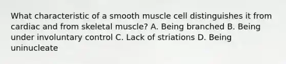 What characteristic of a smooth muscle cell distinguishes it from cardiac and from skeletal muscle? A. Being branched B. Being under involuntary control C. Lack of striations D. Being uninucleate