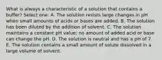 What is always a characteristic of a solution that contains a buffer? Select one: A. The solution resists large changes in pH when small amounts of acids or bases are added. B. The solution has been diluted by the addition of solvent. C. The solution maintains a constant pH value; no amount of added acid or base can change the pH. D. The solution is neutral and has a pH of 7. E. The solution contains a small amount of solute dissolved in a large volume of solvent.