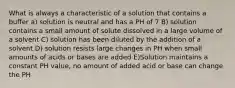 What is always a characteristic of a solution that contains a buffer a) solution is neutral and has a PH of 7 B) solution contains a small amount of solute dissolved in a large volume of a solvent C) solution has been diluted by the addition of a solvent D) solution resists large changes in PH when small amounts of acids or bases are added E)Solution maintains a constant PH value, no amount of added acid or base can change the PH