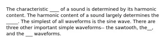 The characteristic ____ of a sound is determined by its harmonic content. The harmonic content of a sound largely determines the _____. The simplest of all waveforms is the sine wave. There are three other important simple waveforms-- the sawtooth, the__, and the ___ waveforms.