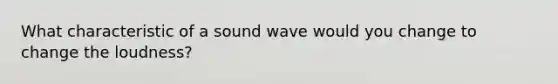 What characteristic of a sound wave would you change to change the loudness?