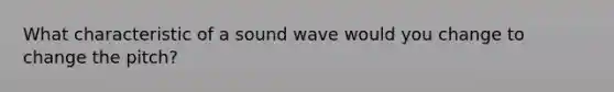 What characteristic of a sound wave would you change to change the pitch?