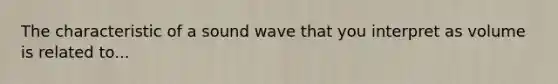 The characteristic of a sound wave that you interpret as volume is related to...