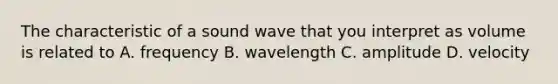 The characteristic of a sound wave that you interpret as volume is related to A. frequency B. wavelength C. amplitude D. velocity