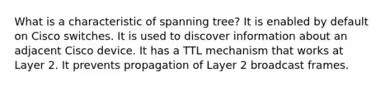 What is a characteristic of spanning tree? It is enabled by default on Cisco switches. It is used to discover information about an adjacent Cisco device. It has a TTL mechanism that works at Layer 2. It prevents propagation of Layer 2 broadcast frames.